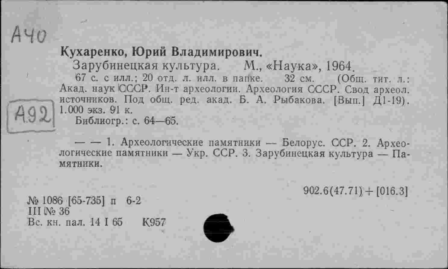 ﻿A.92,
Кухаренко, Юрий Владимирович.
Зарубинецкая культура. М., «Наука», 1964.
67 с. с илл.; 20 отд. л. илл. в папке. 32 см. (Общ. тит. л.: Акад, наук СССР. Ин-т археологии. Археология СССР. Свод археол. источников. Под общ. ред. акад. Б. А. Рыбакова. [Вып.] Д1-19). 1.000 экз. 91 к.
Библиогр.: с. 64—65.
--------1. Археологические памятники — Белорус. ССР. 2. Археологические памятники — Укр. ССР. 3. Зарубинецкая культура — Памятники.
№ 1086 [65-735] п 6-2
III OMs> 36
Вс. кн. пал. 14 I 65	К957
902.6(47.71),+[016.3]